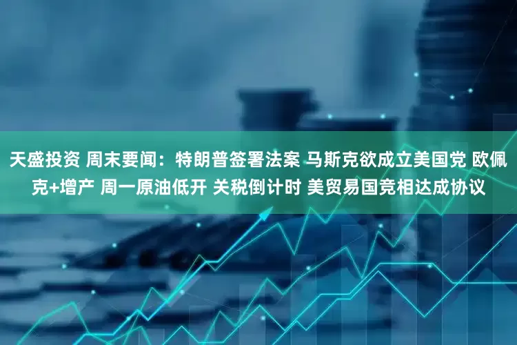 天盛投资 周末要闻：特朗普签署法案 马斯克欲成立美国党 欧佩克+增产 周一原油低开 关税倒计时 美贸易国竞相达成协议