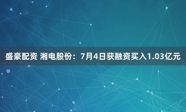 盛豪配资 湘电股份：7月4日获融资买入1.03亿元