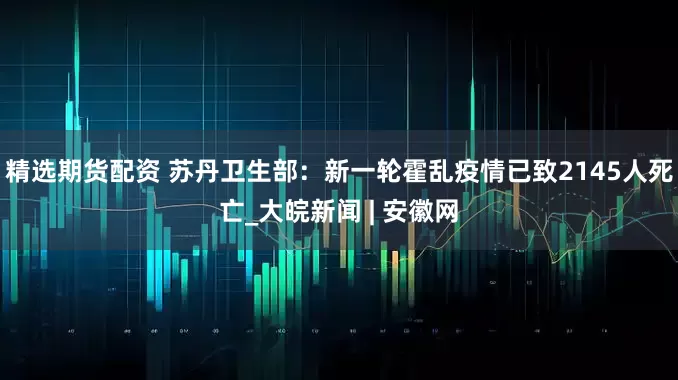 精选期货配资 苏丹卫生部：新一轮霍乱疫情已致2145人死亡_大皖新闻 | 安徽网