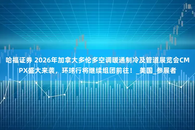 哈福证券 2026年加拿大多伦多空调暖通制冷及管道展览会CMPX盛大来袭，环球行将继续组团前往！_美国_参展者