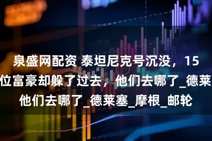 泉盛网配资 泰坦尼克号沉没，1517人遇难，8位富豪却躲了过去，他们去哪了_德莱塞_摩根_邮轮