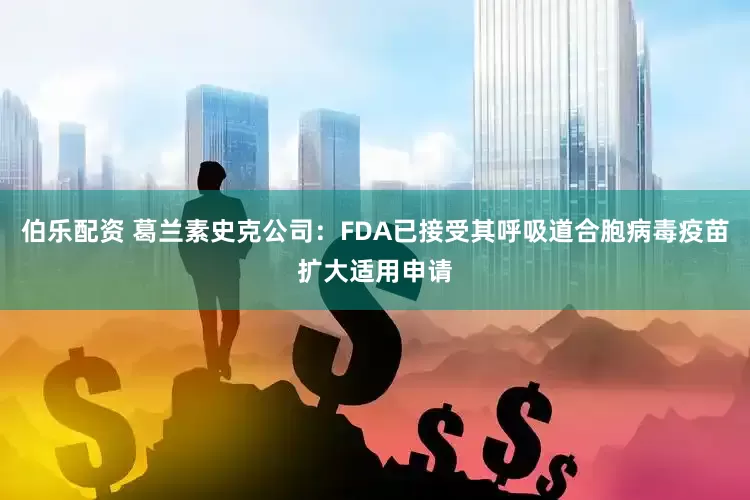 伯乐配资 葛兰素史克公司：FDA已接受其呼吸道合胞病毒疫苗扩大适用申请