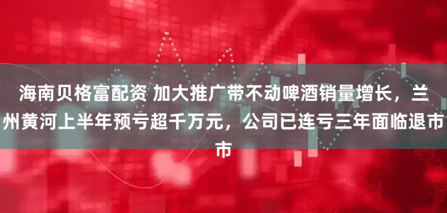海南贝格富配资 加大推广带不动啤酒销量增长，兰州黄河上半年预亏超千万元，公司已连亏三年面临退市