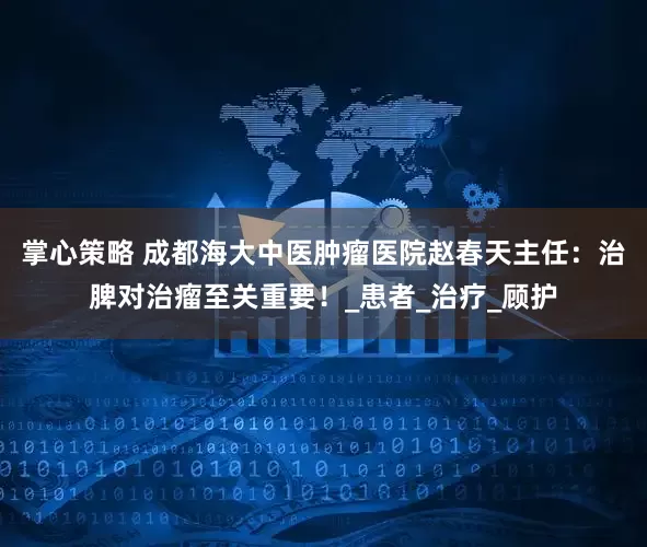 掌心策略 成都海大中医肿瘤医院赵春天主任：治脾对治瘤至关重要！_患者_治疗_顾护
