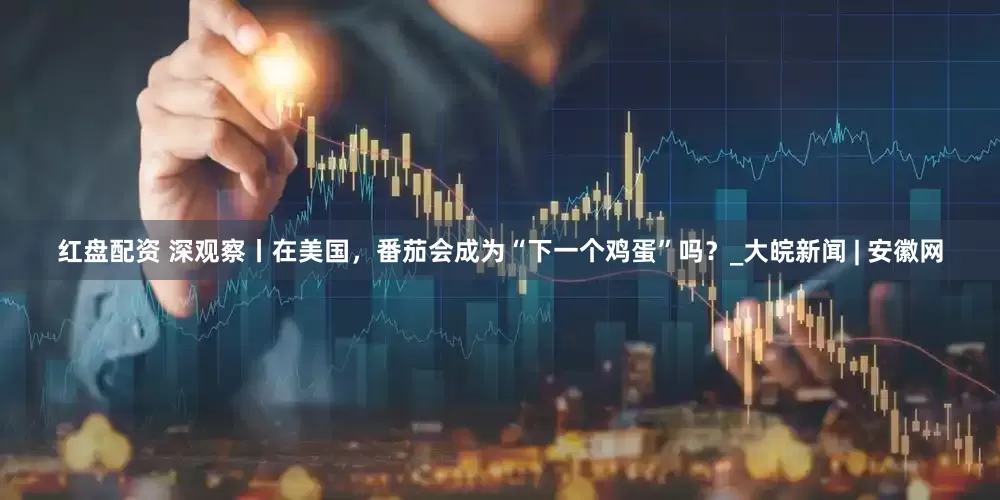 红盘配资 深观察丨在美国，番茄会成为“下一个鸡蛋”吗？_大皖新闻 | 安徽网