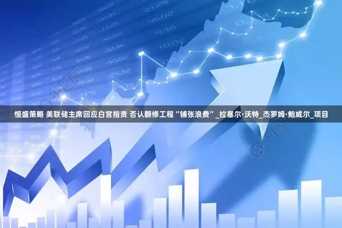 恒盛策略 美联储主席回应白宫指责 否认翻修工程“铺张浪费”_拉塞尔·沃特_杰罗姆·鲍威尔_项目