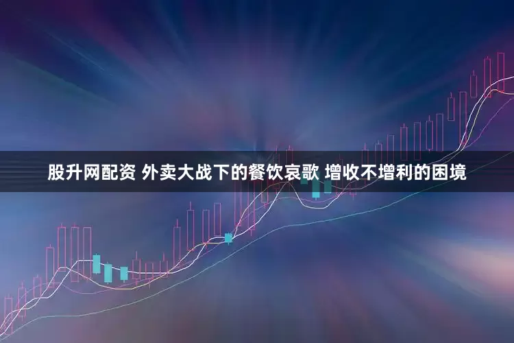 股升网配资 外卖大战下的餐饮哀歌 增收不增利的困境