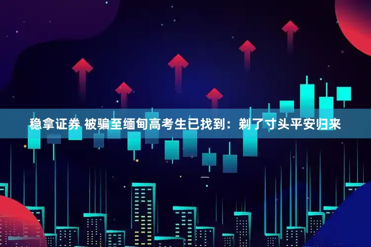 稳拿证券 被骗至缅甸高考生已找到：剃了寸头平安归来