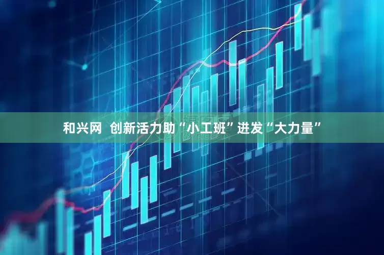 和兴网  创新活力助“小工班”迸发“大力量”