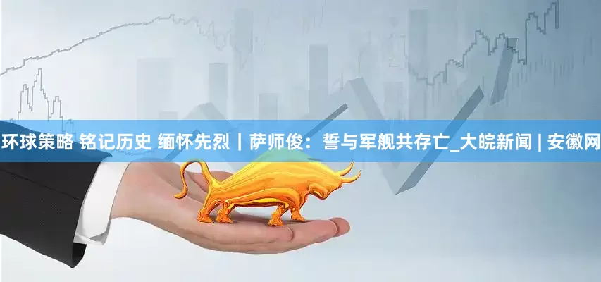 环球策略 铭记历史 缅怀先烈｜萨师俊：誓与军舰共存亡_大皖新闻 | 安徽网