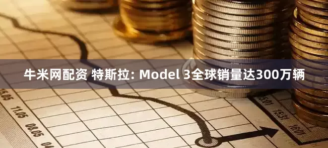 牛米网配资 特斯拉: Model 3全球销量达300万辆