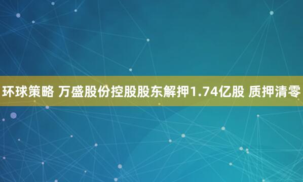 环球策略 万盛股份控股股东解押1.74亿股 质押清零