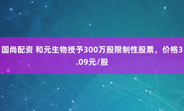 国尚配资 和元生物授予300万股限制性股票，价格3.09元/股