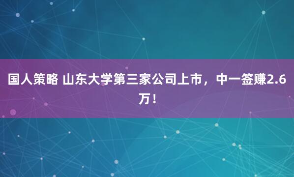 国人策略 山东大学第三家公司上市，中一签赚2.6万！