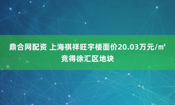 鼎合网配资 上海祺祥旺宇楼面价20.03万元/㎡竞得徐汇区地块