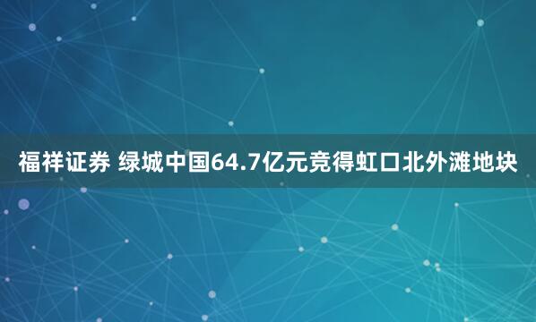福祥证券 绿城中国64.7亿元竞得虹口北外滩地块