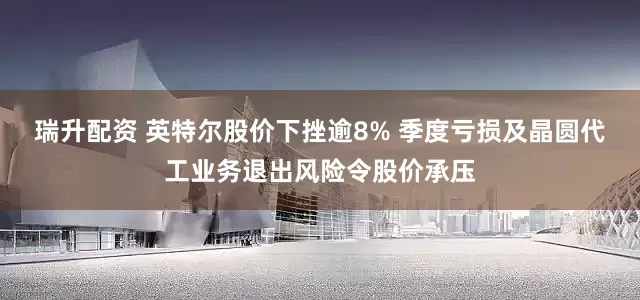 瑞升配资 英特尔股价下挫逾8% 季度亏损及晶圆代工业务退出风险令股价承压