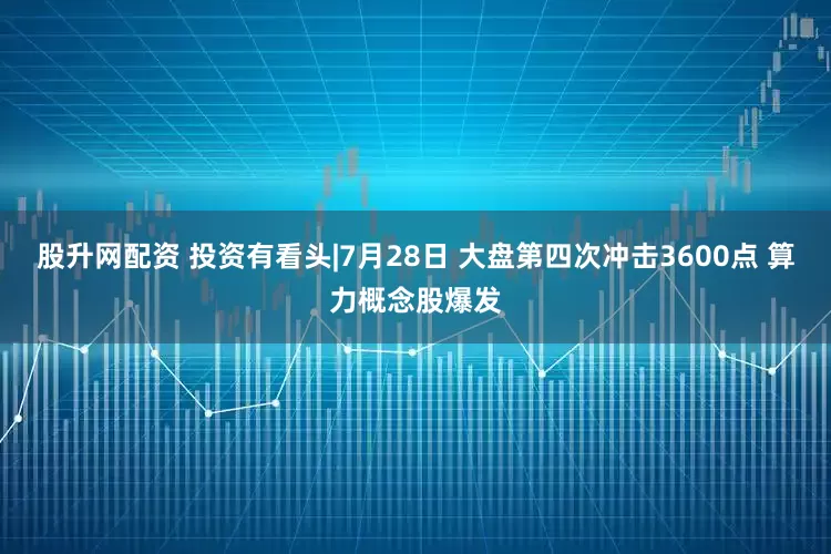 股升网配资 投资有看头|7月28日 大盘第四次冲击3600点 算力概念股爆发