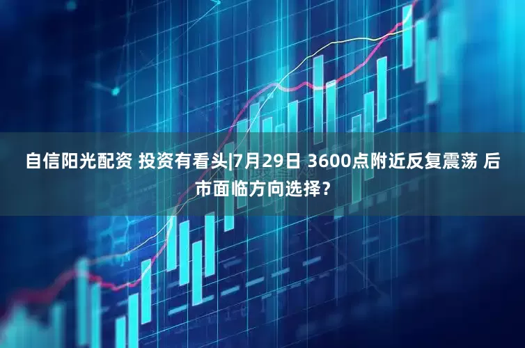 自信阳光配资 投资有看头|7月29日 3600点附近反复震荡 后市面临方向选择？