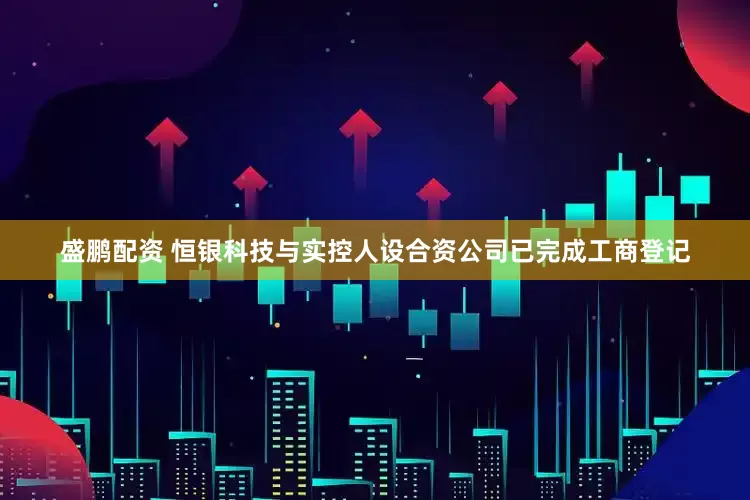 盛鹏配资 恒银科技与实控人设合资公司已完成工商登记