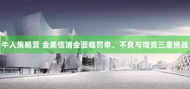 牛人策略营 金美信消金面临罚单、不良与增资三重挑战