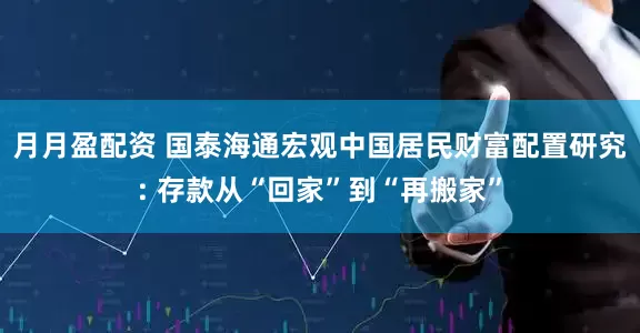 月月盈配资 国泰海通宏观中国居民财富配置研究: 存款从“回家”到“再搬家”