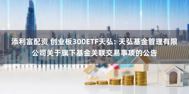 添利富配资 创业板300ETF天弘: 天弘基金管理有限公司关于旗下基金关联交易事项的公告