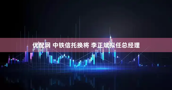 优配网 中铁信托换将 李正斌拟任总经理