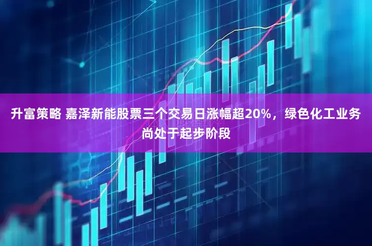 升富策略 嘉泽新能股票三个交易日涨幅超20%，绿色化工业务尚处于起步阶段