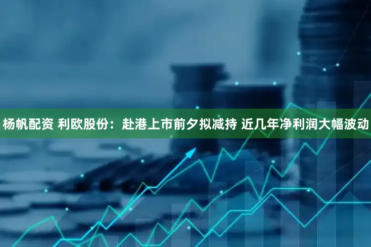 杨帆配资 利欧股份：赴港上市前夕拟减持 近几年净利润大幅波动