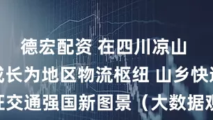德宏配资 在四川凉山 快递小站成长为地区物流枢纽 山乡快递站见证交通强国新图景（大数据观察·点读“十四五”）