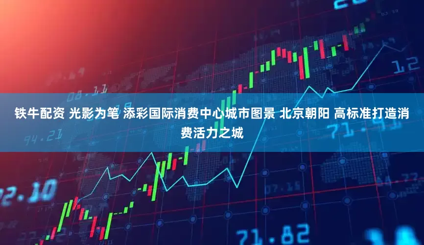 铁牛配资 光影为笔 添彩国际消费中心城市图景 北京朝阳 高标准打造消费活力之城