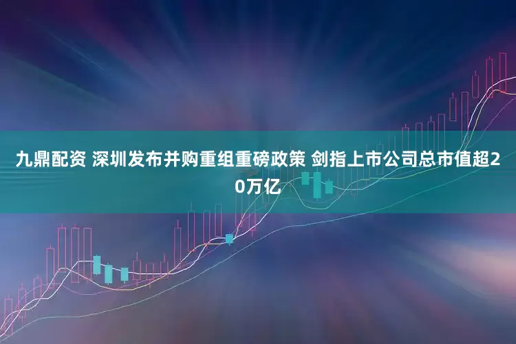 九鼎配资 深圳发布并购重组重磅政策 剑指上市公司总市值超20万亿
