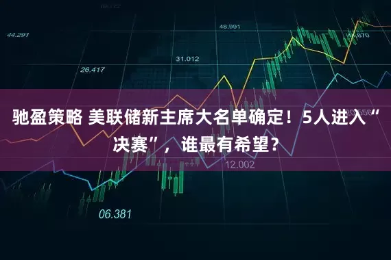 驰盈策略 美联储新主席大名单确定！5人进入“决赛”，谁最有希望？