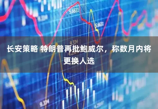 长安策略 特朗普再批鲍威尔，称数月内将更换人选