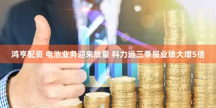 鸿亨配资 电池业务迎来放量 科力远三季报业绩大增5倍