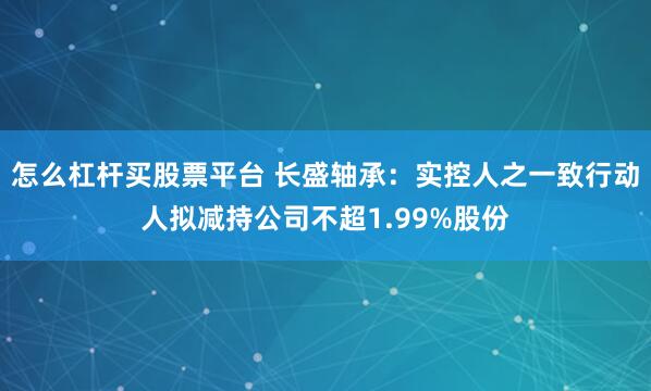 怎么杠杆买股票平台 长盛轴承：实控人之一致行动人拟减持公司不超1.99%股份