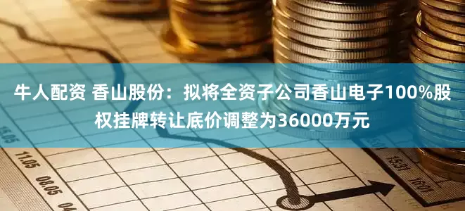 牛人配资 香山股份：拟将全资子公司香山电子100%股权挂牌转让底价调整为36000万元