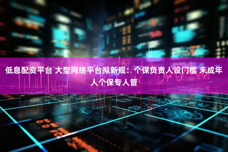 低息配资平台 大型网络平台拟新规：个保负责人设门槛 未成年人个保专人管