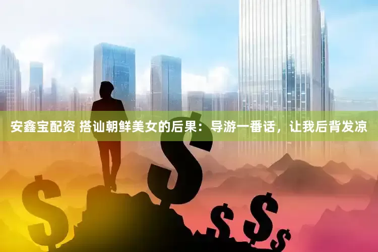 安鑫宝配资 搭讪朝鲜美女的后果：导游一番话，让我后背发凉