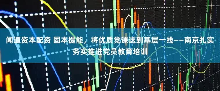 闻道资本配资 固本提能，将优质党课送到基层一线——南京扎实务实推进党员教育培训
