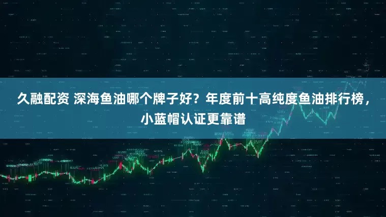 久融配资 深海鱼油哪个牌子好？年度前十高纯度鱼油排行榜，小蓝帽认证更靠谱