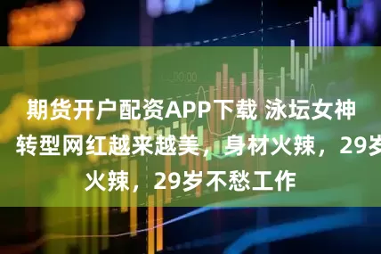 期货开户配资APP下载 泳坛女神刘湘近照，转型网红越来越美，身材火辣，29岁不愁工作
