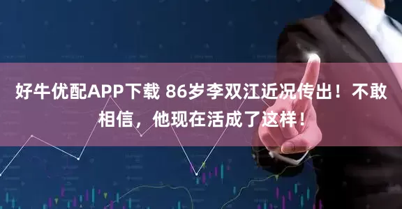 好牛优配APP下载 86岁李双江近况传出！不敢相信，他现在活成了这样！