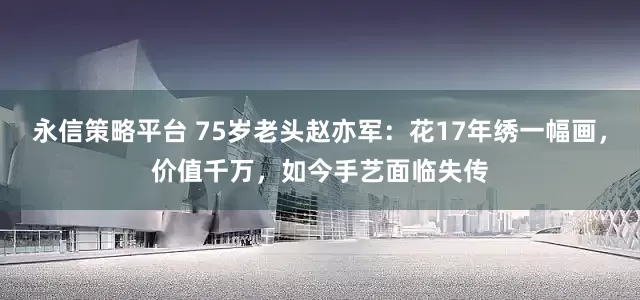 永信策略平台 75岁老头赵亦军：花17年绣一幅画，价值千万，如今手艺面临失传
