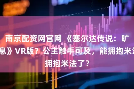 南京配资网官网 《塞尔达传说：旷野之息》VR版？公主触手可及，能拥抱米法了？