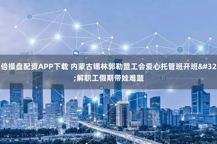 倍操盘配资APP下载 内蒙古锡林郭勒盟工会爱心托管班开班 解职工假期带娃难题