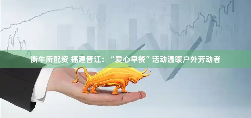 衡牛所配资 福建晋江：“爱心早餐”活动温暖户外劳动者