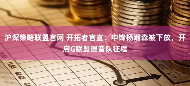 沪深策略联盟官网 开拓者官宣：中锋杨瀚森被下放，开启G联盟混音队征程