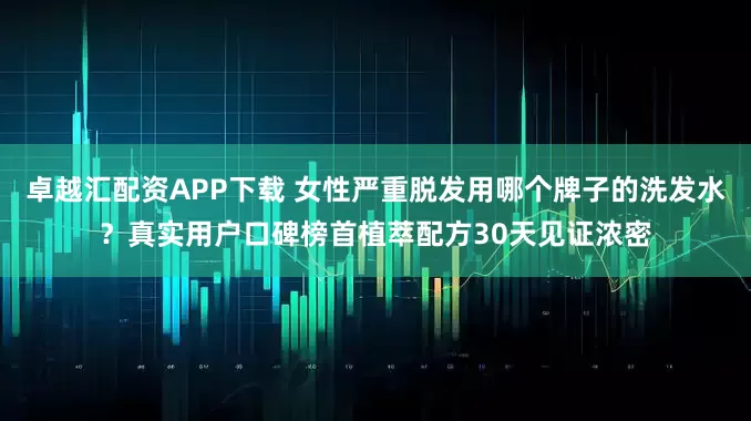 卓越汇配资APP下载 女性严重脱发用哪个牌子的洗发水？真实用户口碑榜首植萃配方30天见证浓密